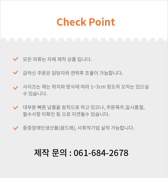 Check point - 1.모든 의류는 자체 제작 상품 입니다. 2.급하신 주문은 담당자와 연락후 조율이 가능합니다. 3.사이즈는 재는 위치와 방식에 따라 1~3cm 정도의 오차는 있으실 수 있습니다. 4.대부분 빠른 납품을 원칙으로 하고 있으나, 주문폭주,일시품절, 필수사항 미확인 등 으로 지연될수 있습니다.5.중증장애인생산품(꿈드래), 사회적기업 실적 가능합니다./ 제작 문의 : 061-684-2678
