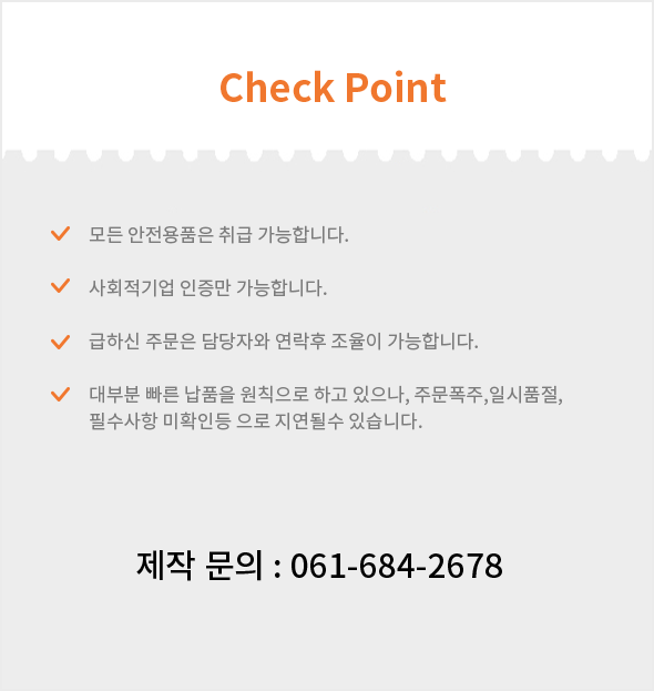 Check point - 1.모든 안전용품은 취급 가능합니다. 2.사회적기업 인증만 가능합니다. 3.급하신 주문은 담당자와 연락후 조율이 가능합니다. 4.대부분 빠른 납품을 원칙으로 하고 있으나, 주문폭주,일시품절, 필수사항 미확인등 으로 지연될수 있습니다./ 제작 문의 : 061-684-2678
