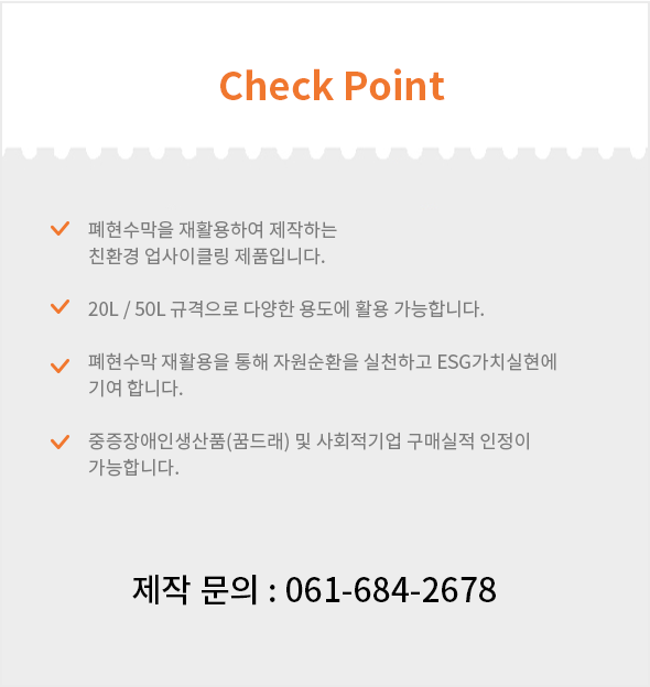 Check point - 1.폐현수막을 재활용하여 제작하는 친환경 업사이클링 제품입니다.. 2.20L/50L 규격으로 다양한 용도에 활용 가능합니다. 3.폐현수막 재활용을 통해 자원순환을 실천하고 ESG가치실현에 기여합니다. 4.중증장애인생산품(꿈드래) 및 사회적기업 구매실적 인정이 가능합니다./ 제작 문의 : 061-684-2678
